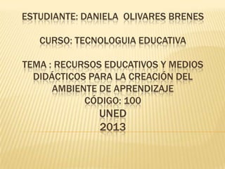 ESTUDIANTE: DANIELA OLIVARES BRENES
CURSO: TECNOLOGUIA EDUCATIVA

TEMA : RECURSOS EDUCATIVOS Y MEDIOS
DIDÁCTICOS PARA LA CREACIÓN DEL
AMBIENTE DE APRENDIZAJE
CÓDIGO: 100

UNED
2013

 