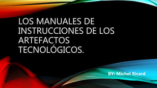 LOS MANUALES DE
INSTRUCCIONES DE LOS
ARTEFACTOS
TECNOLÓGICOS.
BY: Michel Ricard
 