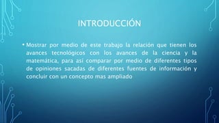 INTRODUCCIÓN
• Mostrar por medio de este trabajo la relación que tienen los
avances tecnológicos con los avances de la ciencia y la
matemática, para así comparar por medio de diferentes tipos
de opiniones sacadas de diferentes fuentes de información y
concluir con un concepto mas ampliado
 