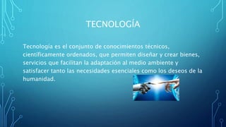 TECNOLOGÍA
Tecnología es el conjunto de conocimientos técnicos,
científicamente ordenados, que permiten diseñar y crear bienes,
servicios que facilitan la adaptación al medio ambiente y
satisfacer tanto las necesidades esenciales como los deseos de la
humanidad.
 