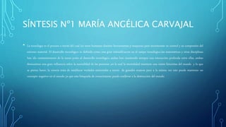 SÍNTESIS Nº1 MARÍA ANGÉLICA CARVAJAL
• La tecnología es el proceso a través del cual los seres humanos diseñan herramientas y maquinas para incrementar su control y su compresión del
entorno material. El desarrollo tecnológico es definido como una gran intensificación en el campo tecnologico.las matemáticas y otras disciplinas
han ido constantemente de la mano junto al desarrollo tecnológico ambas han mantenido siempre una interacción profunda entre ellas, ambas
demuestran una gran influencia sobre la mentalidad de las personas ,en la cual la mentalidad mantiene una visión futuristas del mundo y lo que
se piensa hacer, la ciencia trata de establecer verdades universales a través de grandes avances pero a la misma vez esto puede mantener un
concepto negativo en el mundo ya que esta búsqueda de conocimiento puede conllevar a la destrucción del mundo
 