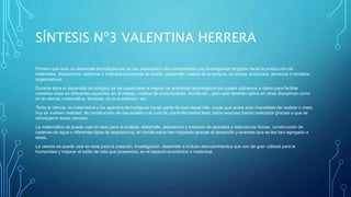 SÍNTESIS Nº3 VALENTINA HERRERA
Primero que todo un desarrollo tecnológico es un uso sistemático del conocimiento y la investigación dirigidos hacia la producción de
materiales, dispositivos, sistemas o métodos incluyendo el diseño, desarrollo, mejora de prototipos, procesos, productos, servicios o modelos
organizativos.
Durante años el desarrollo tecnológico se ha usado para la mejora de artefactos tecnológicos los cuales utilizamos a diario para facilitar
nuestras vidas en diferentes aspectos, en el trabajo, medios de comunicación, familia etc., pero esto también aplica en otras disciplinas como
en la ciencia, matemática, técnicas, en lo académico etc.
Tanto la ciencia, la matemática y los aparatos tecnológicos hacen parte de este desarrollo, cosas que antes eran imposibles de realizar o creer,
hoy se vuelven realidad, de construcción de rascacielos a la cura de una enfermedad letal, estos avances fueron realizador gracias a que se
introdujeron estas ciencias.
La matemática se puede usar en esto para el análisis, desarrollo, planeación y creación de aparatos o estructuras físicas, construcción de
cadenas de agua o diferentes tipos de arquitectura, en donde estos han mejorado gracias al desarrollo y avances que se les han agregado a
estas.
La ciencia se puede usar en esta para la creación, investigación, desarrollo e incluso descubrimientos que son de gran utilidad para la
humanidad y mejorar el estilo de vida que poseemos, en el aspecto económico o medicinal.
 
