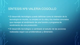 SÍNTESIS Nº8 VALERIA COGOLLO
• El desarrollo tecnológico puede definirse como la intensión de la
tecnología en mundo, su empleo en la vida y los medios concretos
que manejan el rendimiento de una función o programa de
rendimiento de una producción.
• El desarrollo tecnológico a cambiado el estudio de las acciones
realizadas según sus problemáticas y dimensión.
 