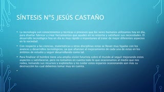 SÍNTESIS Nº5 JESÚS CASTAÑO
• La tecnología son conocimientos y técnicas o procesos que los seres humanos utilizamos hoy en día,
para diseñar fabricar y crear herramientas que ayuden en su entorno y satisfacer sus necesidades. El
desarrollo tecnológico hoy en día es muy rápido y espontaneo al tratar de mejor diferentes aspectos
en la sociedad.
• Con respecto a las ciencias, matemáticas y otras disciplinas estas se llevan muy ligadas con los
avances y desarrollos tecnológicos, ya que afianzan al mejoramiento de cada una de estas en los
ámbitos de estudio y seguir desarrollando como tal.
• Para finalizar el hombre tiene una amplia visión futurista sobre el mundo al seguir mejorando estos
aspectos y satisfacerse, pero no tomamos en cuenta todo lo que ocasionamos al medio que nos
rodea, tomando sus recursos y explotarlos y no cuidar estos espacios ocasionando aún más su
destrucción los cual debemos tomar muy en cuenta.
•
 