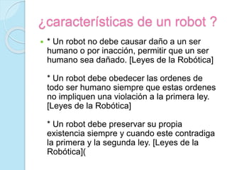 ¿características de un robot ?
 * Un robot no debe causar daño a un ser
humano o por inacción, permitir que un ser
humano sea dañado. [Leyes de la Robótica]
* Un robot debe obedecer las ordenes de
todo ser humano siempre que estas ordenes
no impliquen una violación a la primera ley.
[Leyes de la Robótica]
* Un robot debe preservar su propia
existencia siempre y cuando este contradiga
la primera y la segunda ley. [Leyes de la
Robótica](
 