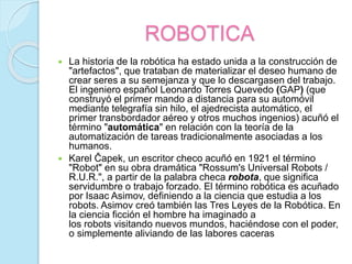 ROBOTICA
 La historia de la robótica ha estado unida a la construcción de
"artefactos", que trataban de materializar el deseo humano de
crear seres a su semejanza y que lo descargasen del trabajo.
El ingeniero español Leonardo Torres Quevedo (GAP) (que
construyó el primer mando a distancia para su automóvil
mediante telegrafía sin hilo, el ajedrecista automático, el
primer transbordador aéreo y otros muchos ingenios) acuñó el
término "automática" en relación con la teoría de la
automatización de tareas tradicionalmente asociadas a los
humanos.
 Karel Čapek, un escritor checo acuñó en 1921 el término
"Robot" en su obra dramática "Rossum's Universal Robots /
R.U.R.", a partir de la palabra checa robota, que significa
servidumbre o trabajo forzado. El término robótica es acuñado
por Isaac Asimov, definiendo a la ciencia que estudia a los
robots. Asimov creó también las Tres Leyes de la Robótica. En
la ciencia ficción el hombre ha imaginado a
los robots visitando nuevos mundos, haciéndose con el poder,
o simplemente aliviando de las labores caceras
 