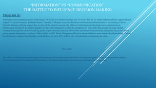 INFORMATION VS COMMUNICATION
THE BATTLE TO INFLUENCE DECISION MAKING
Paragraph (1)
Information and communications technologies (ICT) have revolutionized the way we work. But do we really understand their organizational
impact? In recent research, Raffaella Sadun, Thomas S. Murphy Associate Professor of Business Administration in the Strategy Unit at
Harvard Business School, argues that, in spite of the shared acronym, the effects of information technologies and communication
technologies should not be lumped together. In fact, their influences within the enterprise not only differ but actually diverge. Better
communication pushes decision making up the organizational hierarchy while better information decentralizes and pushes decisions down,
giving greater autonomy to workers. Sadun talked to MIT Sloan Management Review about whether a more nuanced understanding of these
transformative changes should make us rethink how we view ICT, and the role of leadership in harnessing its value.
Key point
The effects of information technologies and communication technologies should not be lumped together. Better communication pushes
decision making up the organizational hierarchy while better information decentralizes and pushes decisions down
 
