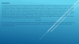 Paragraph (2)
Lets begin with the relative roles of information and communication technologies. If more information pushes decisions down and better
communication pushes decisions up, is it desirable to focus on one rather than the other? This is something that was initially studied by
Luis Garicano. We tend to conflate technologies that have very different effects on the allocation of decision making authority within the
firm. But if you look more carefully at what these technologies do, you will find very different effects on decision making and where it
happens in a company. Lets begin with information (or knowledge acquisition) technologies: The easiest starting point is to think about
the technologies that help front-line workers and functional managers gather knowledge that would otherwise be inaccessible to them. In
manufacturing, enterprise resource planning (ERP) software is a good example. Its a technology that gives the plant manager a
tremendous amount of visibility about what happens elsewhere across the firm, from the supply chain to operations to customer relations
and so on; this information enables them to act much more autonomously.
Key point
So to the extent that you can find the skilled employees who complement the technology, and that managers at the top of the hierarchy are
time constrained, it shifts the decision making down in the hierarchy. This is what we consider the empowering effect of knowledge
acquisition technologies
 
