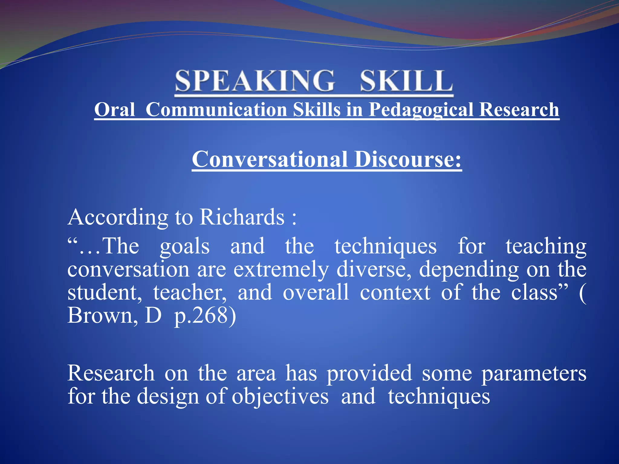 Oral Communication Skills in Pedagogical Research
Conversational Discourse:
According to Richards :
“…The goals and the techniques for teaching
conversation are extremely diverse, depending on the
student, teacher, and overall context of the class” (
Brown, D p.268)
Research on the area has provided some parameters
for the design of objectives and techniques
 