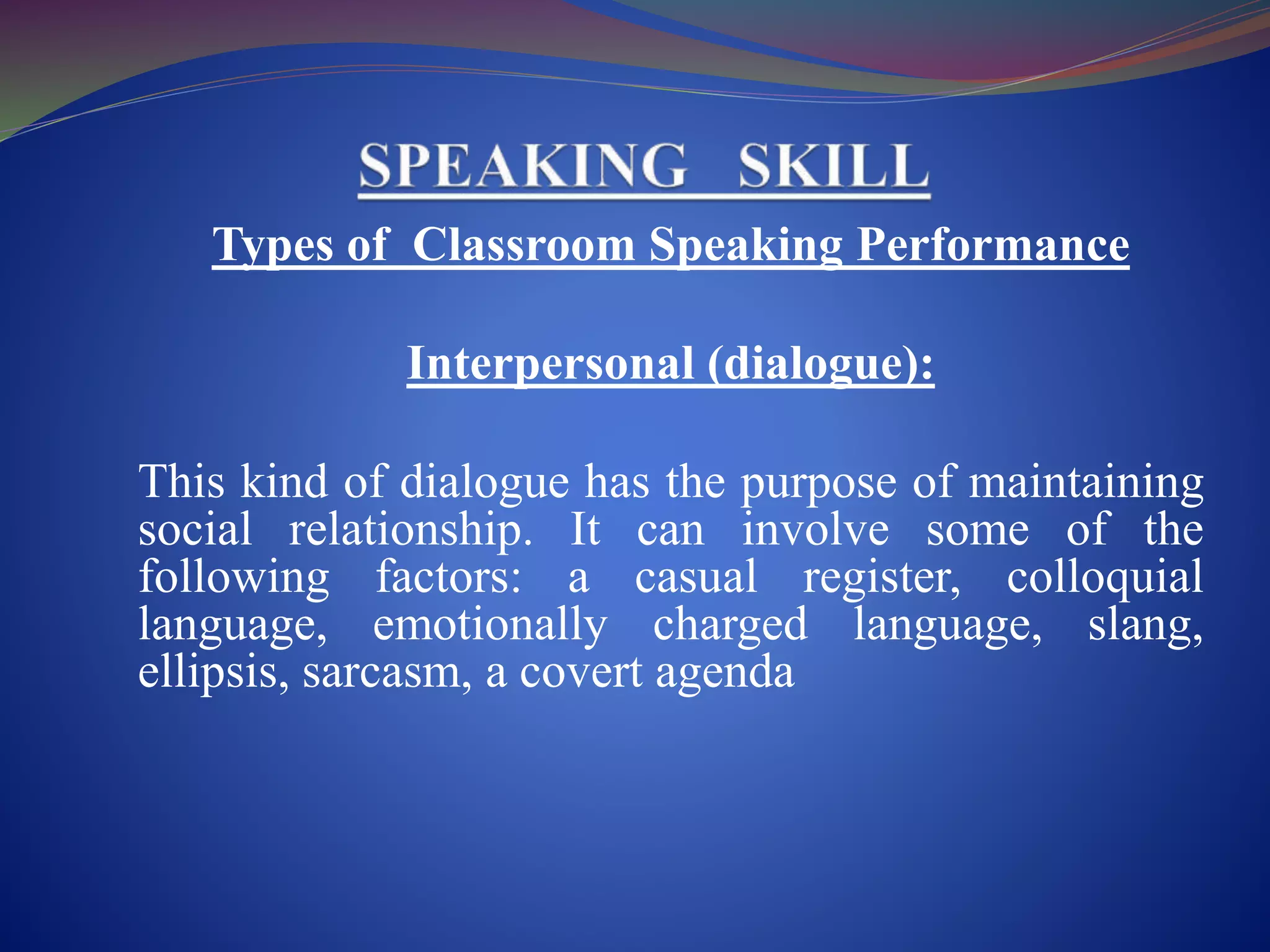 Types of Classroom Speaking Performance
Interpersonal (dialogue):
This kind of dialogue has the purpose of maintaining
social relationship. It can involve some of the
following factors: a casual register, colloquial
language, emotionally charged language, slang,
ellipsis, sarcasm, a covert agenda
 