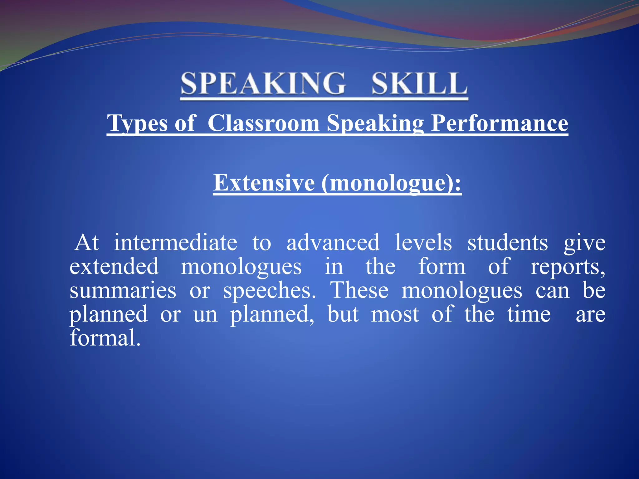 Types of Classroom Speaking Performance
Extensive (monologue):
At intermediate to advanced levels students give
extended monologues in the form of reports,
summaries or speeches. These monologues can be
planned or un planned, but most of the time are
formal.
 