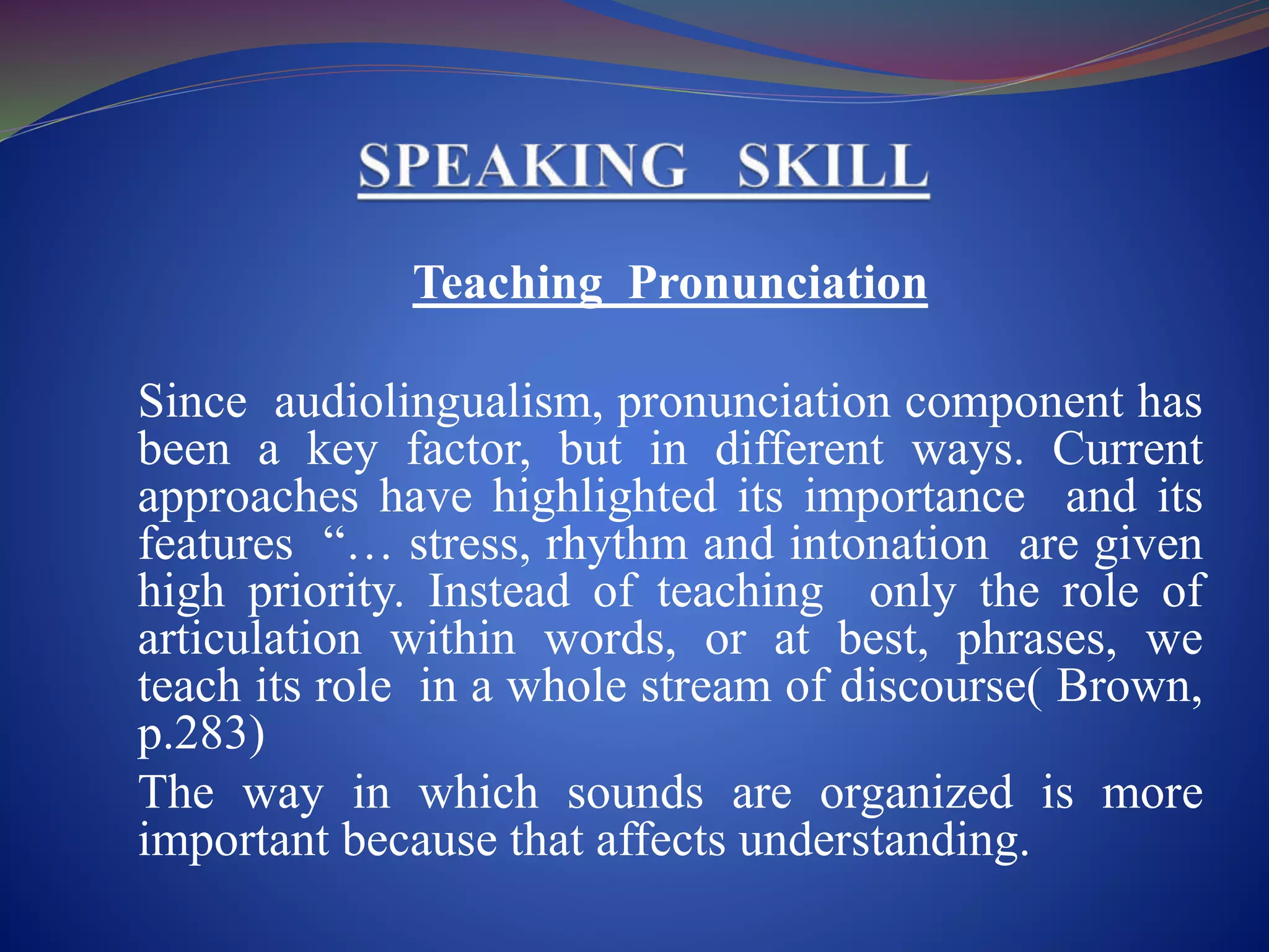 Teaching Pronunciation
Since audiolingualism, pronunciation component has
been a key factor, but in different ways. Current
approaches have highlighted its importance and its
features “… stress, rhythm and intonation are given
high priority. Instead of teaching only the role of
articulation within words, or at best, phrases, we
teach its role in a whole stream of discourse( Brown,
p.283)
The way in which sounds are organized is more
important because that affects understanding.
 
