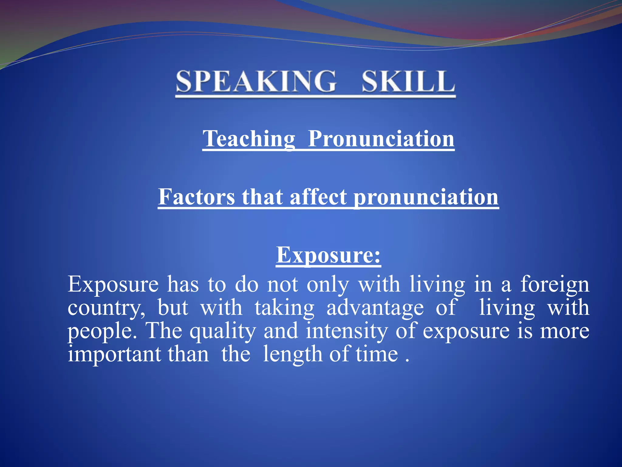 Teaching Pronunciation
Factors that affect pronunciation
Exposure:
Exposure has to do not only with living in a foreign
country, but with taking advantage of living with
people. The quality and intensity of exposure is more
important than the length of time .
 