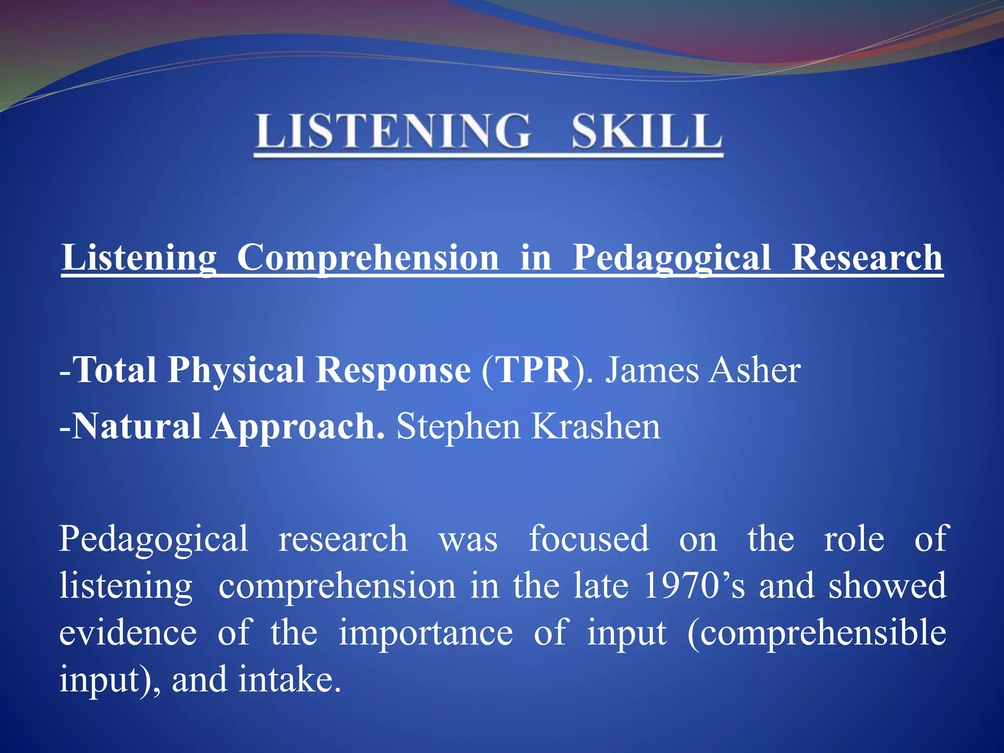 Listening Comprehension in Pedagogical Research
-Total Physical Response (TPR). James Asher
-Natural Approach. Stephen Krashen
Pedagogical research was focused on the role of
listening comprehension in the late 1970’s and showed
evidence of the importance of input (comprehensible
input), and intake.
 