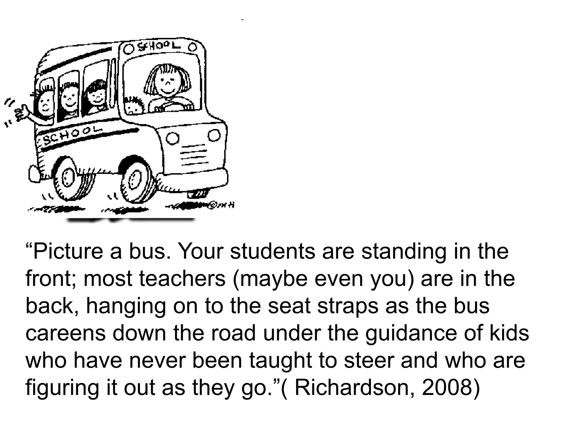 “Picture a bus. Your students are standing in the front; most teachers (maybe even you) are in the back, hanging on to the seat straps as the bus careens down the road under the guidance of kids who have never been taught to steer and who are figuring it out as they go.”( Richardson, 2008)
