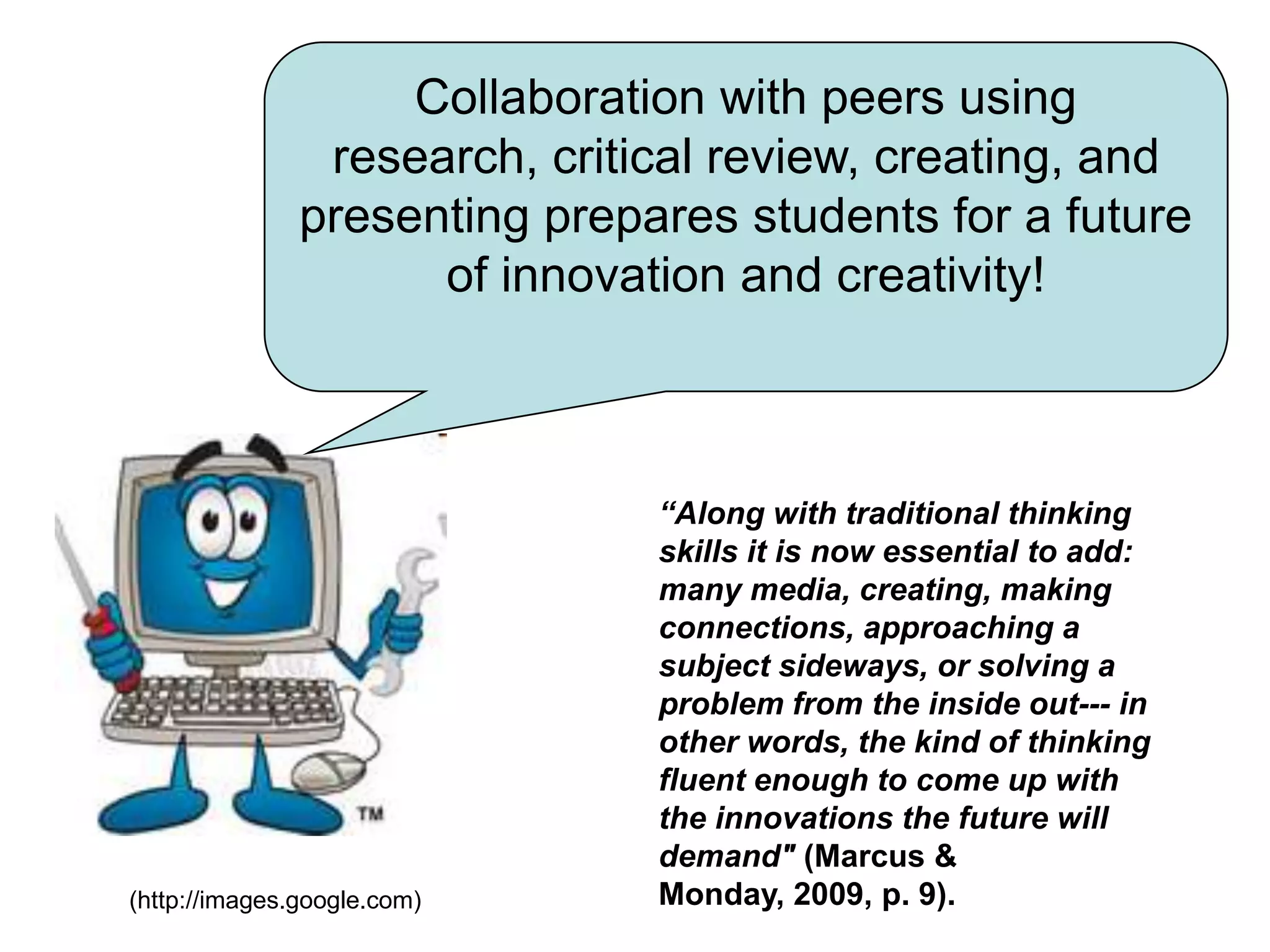 Collaboration with peers using research, critical review, creating, and presenting prepares students for a future of innovation and creativity!“Along with traditional thinking skills it is now essential to add: many media, creating, making connections, approaching a subject sideways, or solving a problem from the inside out--- in other words, the kind of thinking fluent enough to come up with the innovations the future will demand" (Marcus & Monday, 2009, p. 9).(http://images.google.com)