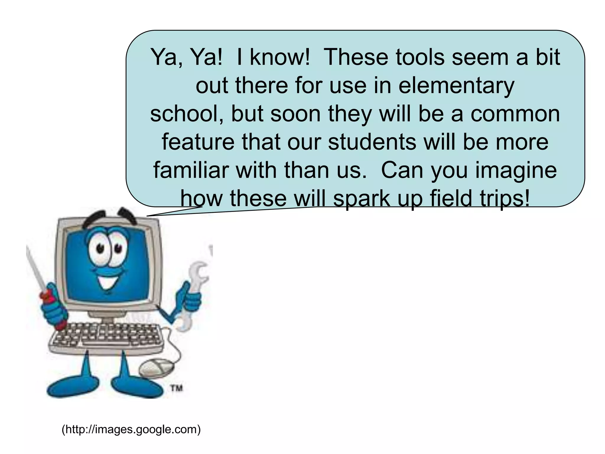 Ya, Ya!  I know!  These tools seem a bit out there for use in elementary school, but soon they will be a common feature that our students will be more familiar with than us.  Can you imagine how these will spark up field trips!(http://images.google.com)