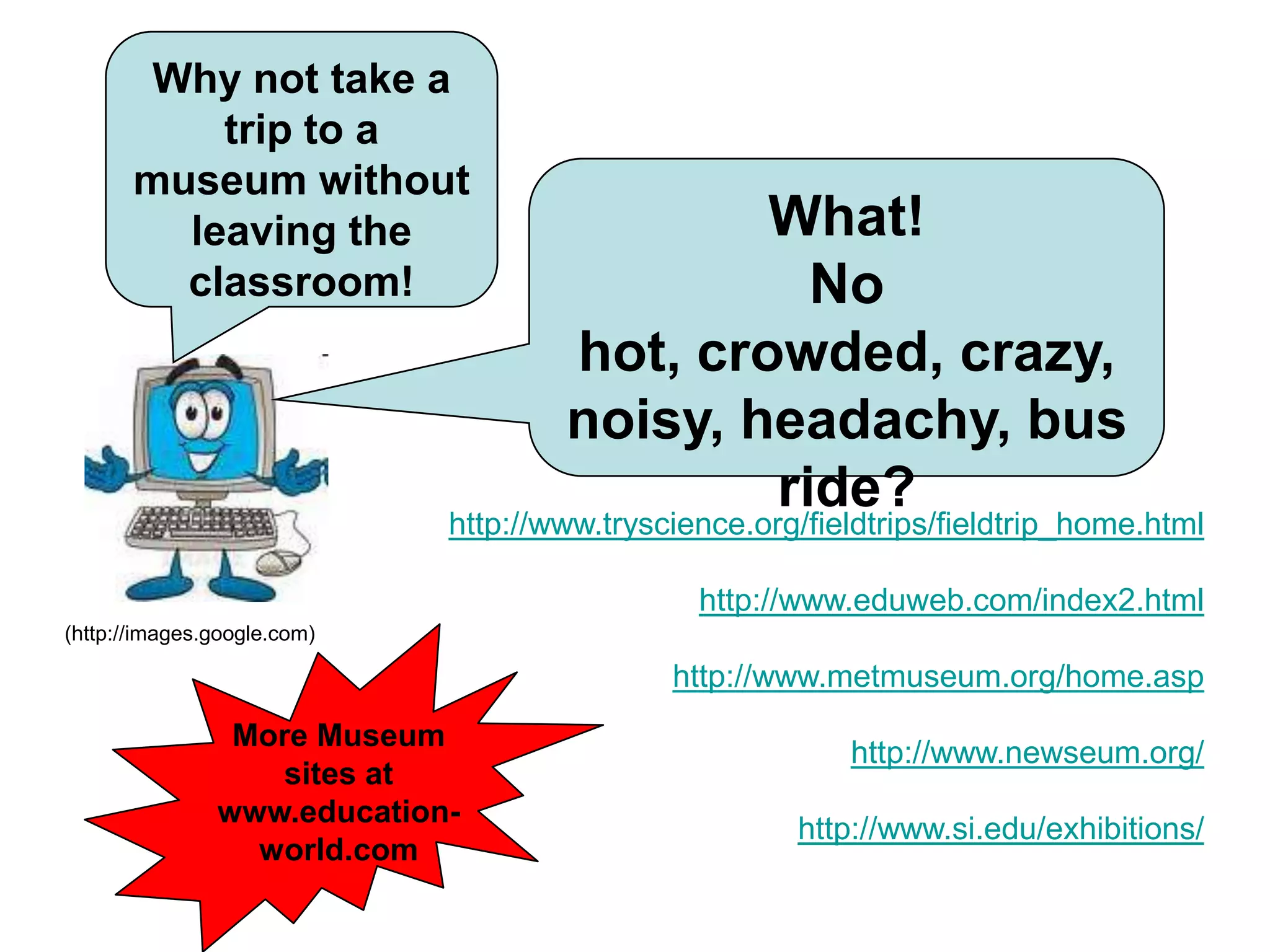 Why not take a trip to a museum without leaving the classroom!What!No hot, crowded, crazy, noisy, headachy, bus ride?http://www.tryscience.org/fieldtrips/fieldtrip_home.htmlhttp://www.eduweb.com/index2.htmlhttp://www.metmuseum.org/home.asphttp://www.newseum.org/http://www.si.edu/exhibitions/(http://images.google.com)MMore Museum sites at www.education-world.com