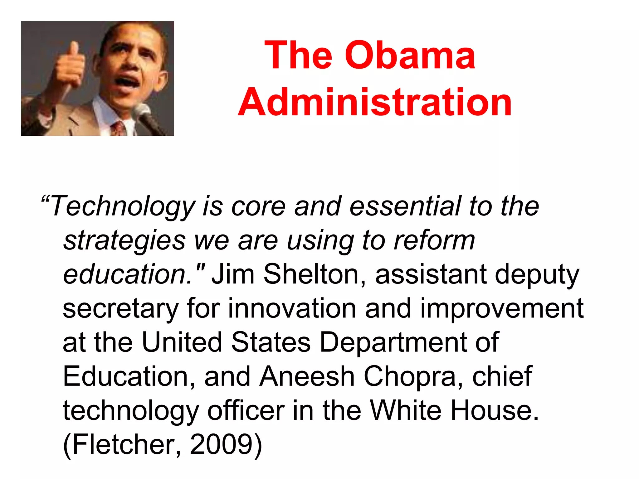 The Obama Administration“Technology is core and essential to the strategies we are using to reform education." Jim Shelton, assistant deputy secretary for innovation and improvement at the United States Department of Education, and Aneesh Chopra, chief technology officer in the White House. (Fletcher, 2009)