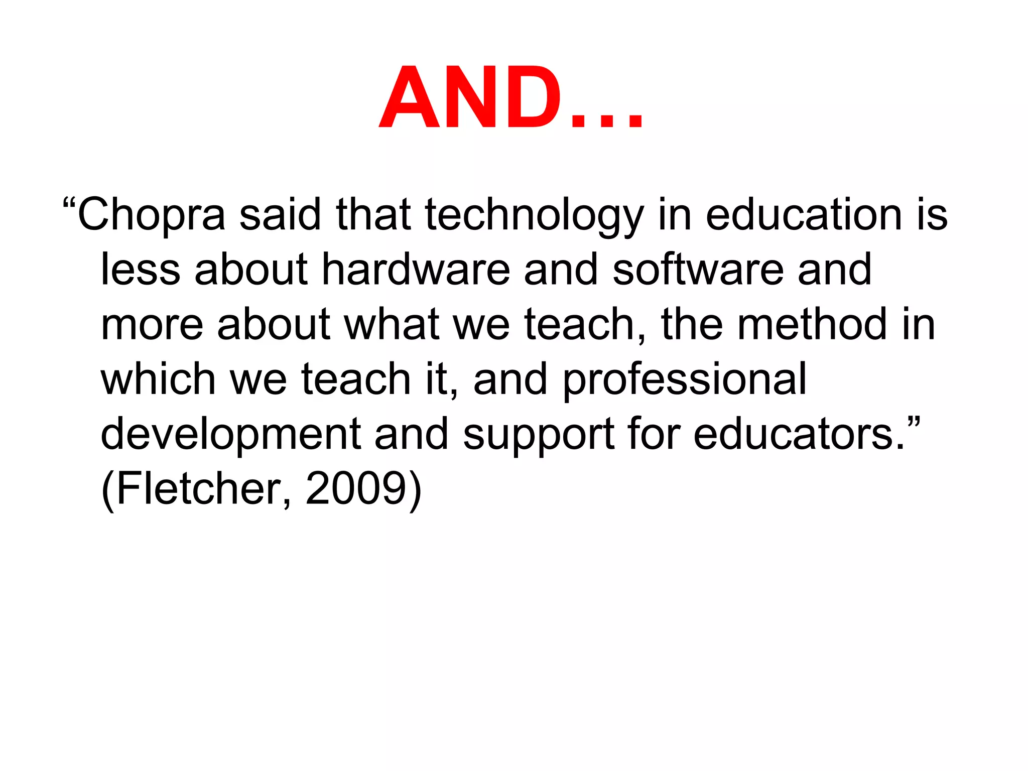 AND…“Chopra said that technology in education is less about hardware and software and more about what we teach, the method in which we teach it, and professional development and support for educators.” (Fletcher, 2009) 