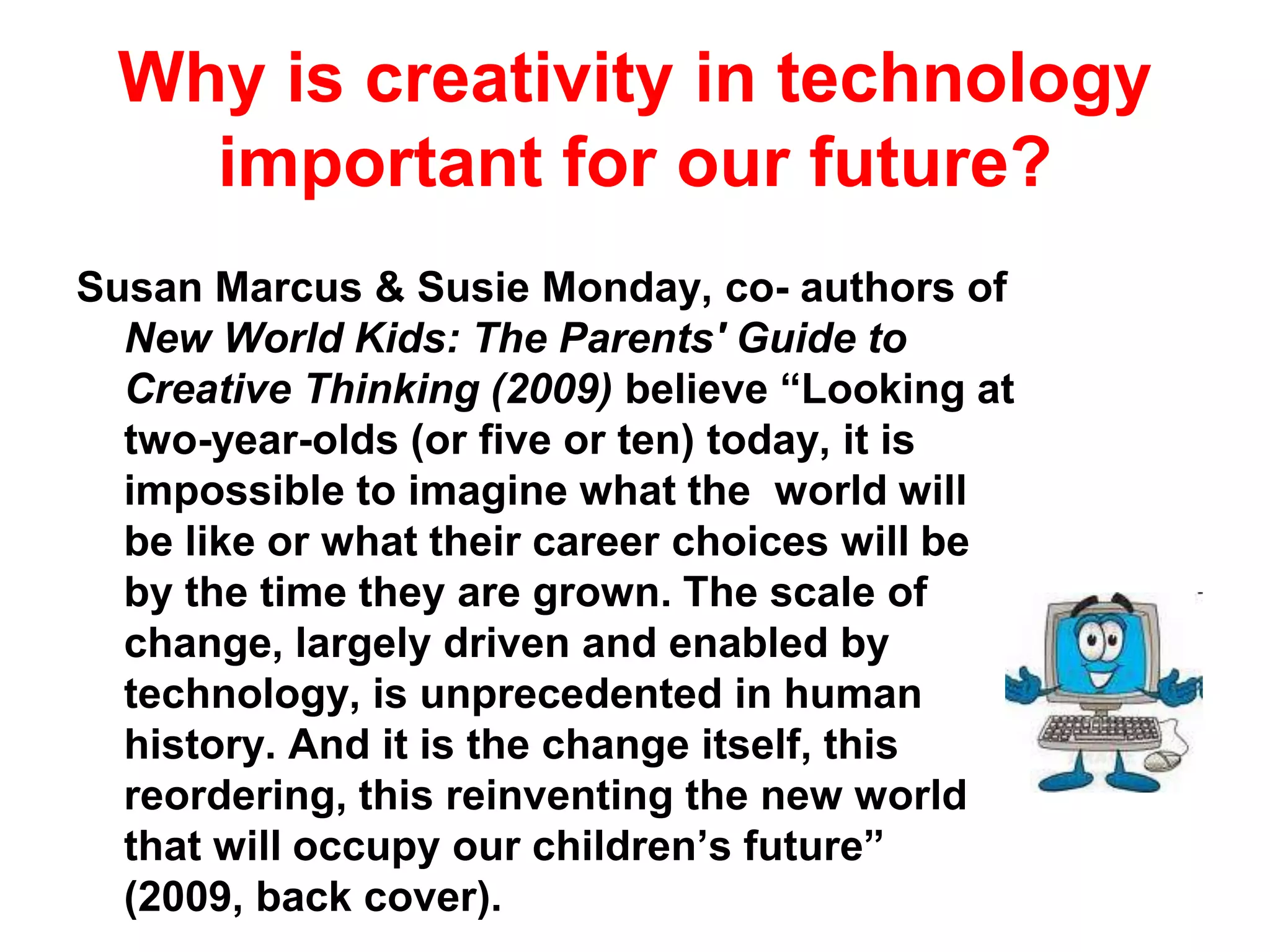 Why is creativity in technology  important for our future?Susan Marcus & Susie Monday, co- authors of New World Kids: The Parents' Guide to Creative Thinking (2009) believe “Looking at two-year-olds (or five or ten) today, it is impossible to imagine what the  world will be like or what their career choices will be by the time they are grown. The scale of change, largely driven and enabled by technology, is unprecedented in human history. And it is the change itself, this reordering, this reinventing the new world that will occupy our children’s future” (2009, back cover).