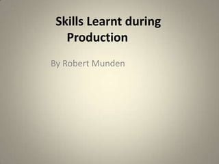 Skills Learnt during
Production
By Robert Munden

 