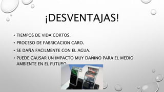 ¡DESVENTAJAS!
• TIEMPOS DE VIDA CORTOS.
• PROCESO DE FABRICACION CARO.
• SE DAÑA FACILMENTE CON EL AGUA.
• PUEDE CAUSAR UN IMPACTO MUY DAÑINO PARA EL MEDIO
AMBIENTE EN EL FUTURO.
 