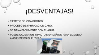 ¡DESVENTAJAS!
• TIEMPOS DE VIDA CORTOS.
• PROCESO DE FABRICACION CARO.
• SE DAÑA FACILMENTE CON EL AGUA.
• PUEDE CAUSAR UN IMPACTO MUY DAÑINO PARA EL MEDIO
AMBIENTE EN EL FUTURO.
 