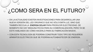 ¿COMO SERA EN EL FUTURO?
• EN LA ACTUALIDAD EXISTEN INVESTIGACIONES PARA DESARROLLAR UNA
NUEVA VERSIÓN DEL LED ORGÁNICO QUE NO SÓLO EMITA LUZ, SINO QUE
TAMBIÉN RECOJA LA ENERGIA SOLAR PARA PRODUCIR ELECTRICIDAD. DE
MOMENTO NO HAY NINGUNA FECHA PARA SU COMERCIALIZACIÓN, PERO YA SE
ESTÁ HABLANDO DE CÓMO HACERLO PARA SU FABRICACIÓN MASIVA .
• CON ESTA TECNOLOGÍA SE PODRÍAN CONSTRUIR TODO TIPO DE PEQUEÑOS
APARATOS ELÉCTRICOS QUE SE PODRÍAN AUTOABASTECER DE ENERGÍA.
 