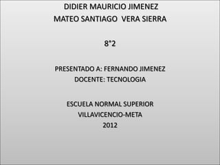 DIDIER MAURICIO JIMENEZ
MATEO SANTIAGO VERA SIERRA

             8°2

PRESENTADO A: FERNANDO JIMENEZ
     DOCENTE: TECNOLOGIA


   ESCUELA NORMAL SUPERIOR
      VILLAVICENCIO-META
              2012
 