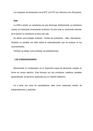 Los márgenes de temperatura de la NTC y la PTC son inferiores a los 400 grados.
VDR
La VDR o varistor se caracteriza por que disminuye drásticamente su resistencia
cuando se incrementa bruscamente la tensión. Es decir ante un incremento anómalo
de la tensión su resistencia se hace casi nula.
Se utilizan para proteger contactos móviles de contactores , relés, interruptores,.
Situados en paralelo con ellos disipa la sobreintensidad que se produce en los
accionamientos.
También se utilizan como protector de sobretensiones.
LOS CONDENSADORES
Básicamente un condensador es un dispositivo capaz de almacenar energía en
forma de campo eléctrico. Está formado por dos armaduras metálicas paralelas
(generalmente de aluminio) separadas por un material dieléctrico.
Va a tener una serie de características tales como capacidad, tensión de
trabajo,tolerancia y polaridad.
 