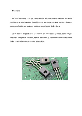 Transistor
Se llama transistor a un tipo de dispositivo electrónico semiconductor, capaz de
modificar una señal eléctrica de salida como respuesta a una de entrada, sirviendo
como amplificador, conmutador, oscilador o rectificador de la misma.
Es un tipo de dispositivo de uso común en numerosos aparatos, como relojes,
lámparas, tomógrafos, celulares, radios, televisores y, sobre todo, como componente
de los circuitos integrados (chips o microchips).
 