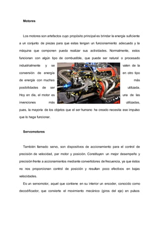 Motores
Los motores son artefactos cuyo propósito principal es brindar la energía suficiente
a un conjunto de piezas para que estas tengan un funcionamiento adecuado y la
máquina que componen pueda realizar sus actividades. Normalmente, estos
funcionan con algún tipo de combustible, que puede ser natural o procesado
industrialmente y se valen de la
conversión de energía en otro tipo
de energía con muchas más
posibilidades de ser utilizada.
Hoy en día, el motor es una de las
invenciones más utilizadas,
pues, la mayoría de los objetos que el ser humano ha creado necesita ese impulso
que lo haga funcionar.
Servomotores
También llamado servo, son dispositivos de accionamiento para el control de
precisión de velocidad, par motor y posición. Constituyen un mejor desempeño y
precisión frente a accionamientos mediante convertidores de frecuencia, ya que éstos
no nos proporcionan control de posición y resultan poco efectivos en bajas
velocidades.
Es un servomotor, aquel que contiene en su interior un encoder, conocido como
decodificador, que convierte el movimiento mecánico (giros del eje) en pulsos
 