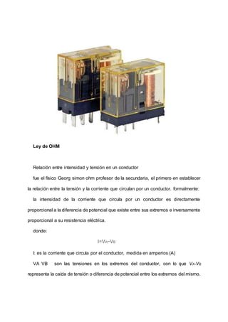Ley de OHM
Relación entre intensidad y tensión en un conductor
fue el físico Georg simon ohm profesor de la secundaria, el primero en establecer
la relación entre la tensión y la corriente que circulan por un conductor. formalmente:
la intensidad de la corriente que circula por un conductor es directamente
proporcional a la diferencia de potencial que existe entre sus extremos e inversamente
proporcional a su resistencia eléctrica.
donde:
I=VA−VB
I: es la corriente que circula por el conductor, medida en amperios (A)
VA VB son las tensiones en los extremos del conductor, con lo que VA-VB
representa la caída de tensión o diferencia de potencial entre los extremos del mismo.
 