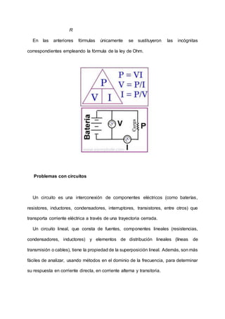 R
En las anteriores fórmulas únicamente se sustituyeron las incógnitas
correspondientes empleando la fórmula de la ley de Ohm.
Problemas con circuitos
Un circuito es una interconexión de componentes eléctricos (como baterías,
resistores, inductores, condensadores, interruptores, transistores, entre otros) que
transporta corriente eléctrica a través de una trayectoria cerrada.
Un circuito lineal, que consta de fuentes, componentes lineales (resistencias,
condensadores, inductores) y elementos de distribución lineales (líneas de
transmisión o cables), tiene la propiedad de la superposición lineal. Además, son más
fáciles de analizar, usando métodos en el dominio de la frecuencia, para determinar
su respuesta en corriente directa, en corriente alterna y transitoria.
 