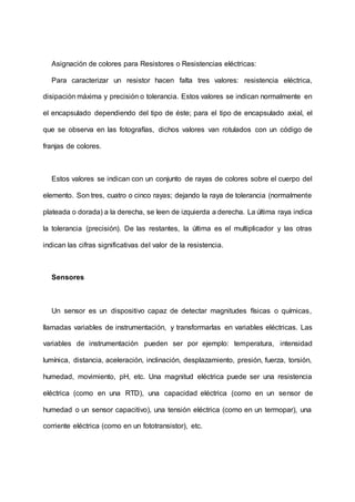 Asignación de colores para Resistores o Resistencias eléctricas:
Para caracterizar un resistor hacen falta tres valores: resistencia eléctrica,
disipación máxima y precisión o tolerancia. Estos valores se indican normalmente en
el encapsulado dependiendo del tipo de éste; para el tipo de encapsulado axial, el
que se observa en las fotografías, dichos valores van rotulados con un código de
franjas de colores.
Estos valores se indican con un conjunto de rayas de colores sobre el cuerpo del
elemento. Son tres, cuatro o cinco rayas; dejando la raya de tolerancia (normalmente
plateada o dorada) a la derecha, se leen de izquierda a derecha. La última raya indica
la tolerancia (precisión). De las restantes, la última es el multiplicador y las otras
indican las cifras significativas del valor de la resistencia.
Sensores
Un sensor es un dispositivo capaz de detectar magnitudes físicas o químicas,
llamadas variables de instrumentación, y transformarlas en variables eléctricas. Las
variables de instrumentación pueden ser por ejemplo: temperatura, intensidad
lumínica, distancia, aceleración, inclinación, desplazamiento, presión, fuerza, torsión,
humedad, movimiento, pH, etc. Una magnitud eléctrica puede ser una resistencia
eléctrica (como en una RTD), una capacidad eléctrica (como en un sensor de
humedad o un sensor capacitivo), una tensión eléctrica (como en un termopar), una
corriente eléctrica (como en un fototransistor), etc.
 