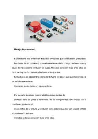 Manejo de protoboard
El protoboard está dividido en dos áreas principales que son los buses y las pistas.
Los buses tienen conexión y por ende conducen a todo lo largo Las líneas rojas y
azules te indican cómo conducen los buses. No existe conexión física entre ellos, es
decir, no hay conducción entre las líneas rojas y azules.
En los buses se acostumbra a conectar la fuente de poder que usan los circuitos o
las señales que quieres
inyectarse a ellos desde un equipo externo.
Por su parte, las pistas (en morado) te proveen puntos de
contacto para los pines o terminales de los componentes que colocas en el
protoboard siguiendo el
esquemático de tu circuito, y conducen como están dibujadas. Son iguales en todo
el protoboard. Las líneas
moradas no tienen conexión física entre ellas.
 