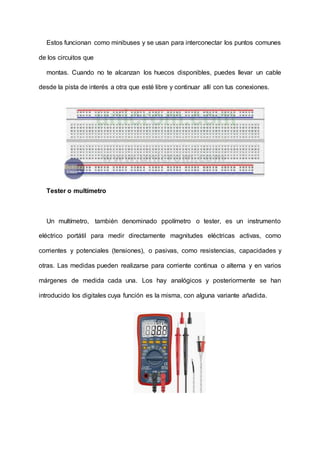 Estos funcionan como minibuses y se usan para interconectar los puntos comunes
de los circuitos que
montas. Cuando no te alcanzan los huecos disponibles, puedes llevar un cable
desde la pista de interés a otra que esté libre y continuar allí con tus conexiones.
Tester o multímetro
Un multímetro, también denominado ppolímetro o tester, es un instrumento
eléctrico portátil para medir directamente magnitudes eléctricas activas, como
corrientes y potenciales (tensiones), o pasivas, como resistencias, capacidades y
otras. Las medidas pueden realizarse para corriente continua o alterna y en varios
márgenes de medida cada una. Los hay analógicos y posteriormente se han
introducido los digitales cuya función es la misma, con alguna variante añadida.
 
