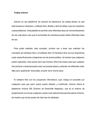 Tarjeta arduino
Arduino es una plataforma de creación de electrónica de código abierto, la cual
está basada en hardware y software libre, flexible y fácil de utilizar para los creadores
y desarrolladores. Esta plataforma permite crear diferentes tipos de microordenadores
de una sola placa a los que la comunidad de creadores puede darles diferentes tipos
de uso.
Para poder entender este concepto, primero vas a tener que entender los
conceptos de hardware libre y el software libre. El hardware libre son los dispositivos
cuyas especificaciones y diagramas son de acceso público, de manera que cualquiera
puede replicarlos. Esto quiere decir que Arduino ofrece las bases para que cualquier
otra persona o empresa pueda crear sus propias placas, pudiendo ser diferentes entre
ellas pero igualmente funcionales al partir de la misma base.
El software libre son los programas informáticos cuyo código es accesible por
cualquiera para que quien quiera pueda utilizarlo y modificarlo. Arduino ofrece la
plataforma Arduino IDE (Entorno de Desarrollo Integrado), que es un entorno de
programación con el que cualquiera puede crear aplicaciones para las placas Arduino,
de manera que se les puede dar todo tipo de utilidades.
 