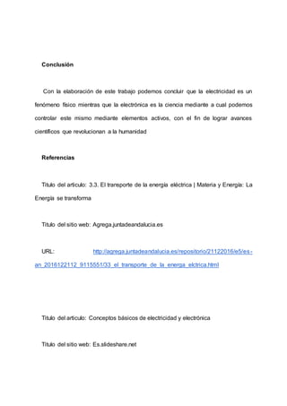 Conclusión
Con la elaboración de este trabajo podemos concluir que la electricidad es un
fenómeno físico mientras que la electrónica es la ciencia mediante a cual podemos
controlar este mismo mediante elementos activos, con el fin de lograr avances
científicos que revolucionan a la humanidad
Referencias
Titulo del articulo: 3.3. El transporte de la energía eléctrica | Materia y Energía: La
Energía se transforma
Titulo del sitio web: Agrega.juntadeandalucia.es
URL: http://agrega.juntadeandalucia.es/repositorio/21122016/e5/es-
an_2016122112_9115551/33_el_transporte_de_la_energa_elctrica.html
Titulo del articulo: Conceptos básicos de electricidad y electrónica
Titulo del sitio web: Es.slideshare.net
 