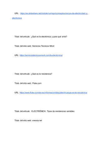 URL: https://es.slideshare.net/mobile/nurrego/conceptos-bsicos-de-electricidad-y-
electronica
Titulo del articulo: ¿Qué es la electrónica y para qué sirve?
Titulo del sitio web: Servicios Técnicos Móvil
URL: https://serviciostecnicosmovil.com/la-electronica/
Titulo del articulo: ¿Qué es la resistencia?
Titulo del sitio web: Fluke.com
URL: https://www.fluke.com/es-es/informacion/blog/electrica/que-es-la-resistencia
Titulo del articulo: ELECTRÓNICA: Tipos de resistencias variables
Titulo del sitio web: enerxia.net
 
