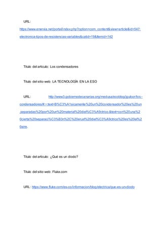 URL:
https://www.enerxia.net/portal/index.php?option=com_content&view=article&id=547:
electronica-tipos-de-resistencias-variables&catid=19&Itemid=142
Titulo del articulo: Los condensadores
Titulo del sitio web: LA TECNOLOGÍA EN LA ESO
URL: http://www3.gobiernodecanarias.org/medusa/ecoblog/jgutcor/los -
condensadores/#:~:text=B%C3%A1sicamente%20un%20condensador%20es%20un
,separadas%20por%20un%20material%20diel%C3%A9ctrico.&text=con%20una%2
0cierta%20separaci%C3%B3n%2C%20en,el%20diel%C3%A9ctrico%20es%20el%2
0aire.
Titulo del articulo: ¿Qué es un diodo?
Titulo del sitio web: Fluke.com
URL: https://www.fluke.com/es-co/informacion/blog/electrica/que-es-un-diodo
 