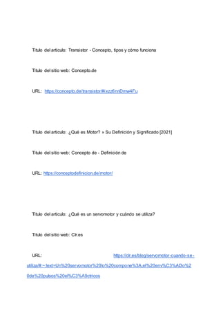 Titulo del articulo: Transistor - Concepto, tipos y cómo funciona
Titulo del sitio web: Concepto.de
URL: https://concepto.de/transistor/#ixzz6nnDmw4Fu
Titulo del articulo: ¿Qué es Motor? » Su Definición y Significado [2021]
Titulo del sitio web: Concepto de - Definición de
URL: https://conceptodefinicion.de/motor/
Titulo del articulo: ¿Qué es un servomotor y cuándo se utiliza?
Titulo del sitio web: Clr.es
URL: https://clr.es/blog/servomotor-cuando-se-
utiliza/#:~:text=Un%20servomotor%20lo%20compone%3A,el%20env%C3%ADo%2
0de%20pulsos%20el%C3%A9ctricos
 