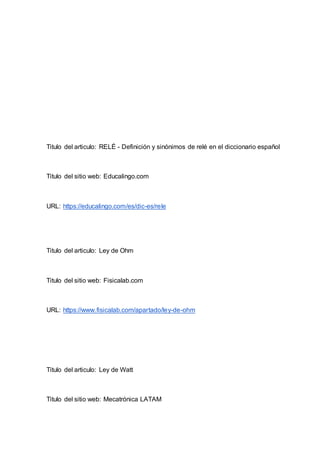 Titulo del articulo: RELÉ - Definición y sinónimos de relé en el diccionario español
Titulo del sitio web: Educalingo.com
URL: https://educalingo.com/es/dic-es/rele
Titulo del articulo: Ley de Ohm
Titulo del sitio web: Fisicalab.com
URL: https://www.fisicalab.com/apartado/ley-de-ohm
Titulo del articulo: Ley de Watt
Titulo del sitio web: Mecatrónica LATAM
 
