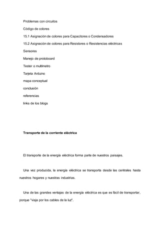 Problemas con circuitos
Código de colores
15.1 Asignación de colores para Capacitores o Condensadores
15.2 Asignación de colores para Resistores o Resistencias eléctricas
Sensores
Manejo de protoboard
Tester o multímetro
Tarjeta Arduino
mapa conceptual
conclusión
referencias
links de los blogs
Transporte de la corriente eléctrica
El transporte de la energía eléctrica forma parte de nuestros paisajes.
Una vez producida, la energía eléctrica se transporta desde las centrales hasta
nuestros hogares y nuestras industrias.
Una de las grandes ventajas de la energía eléctrica es que es fácil de transportar,
porque "viaja por los cables de la luz".
 