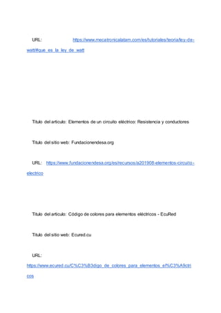 URL: https://www.mecatronicalatam.com/es/tutoriales/teoria/ley-de-
watt/#que_es_la_ley_de_watt
Titulo del articulo: Elementos de un circuito eléctrico: Resistencia y conductores
Titulo del sitio web: Fundacionendesa.org
URL: https://www.fundacionendesa.org/es/recursos/a201908-elementos-circuito-
electrico
Titulo del articulo: Código de colores para elementos eléctricos - EcuRed
Titulo del sitio web: Ecured.cu
URL:
https://www.ecured.cu/C%C3%B3digo_de_colores_para_elementos_el%C3%A9ctri
cos
 