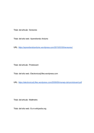 Titulo del articulo: Sensores
Titulo del sitio web: Aprendiendo Arduino
URL: https://aprendiendoarduino.wordpress.com/2015/03/30/sensores/
Titulo del articulo: Protoboard
Titulo del sitio web: Electronicsdj.files.wordpress.com
URL: https://electronicsdj.files.wordpress.com/2009/09/manejo-del-protoboard.pdf
Titulo del articulo: Multímetro
Titulo del sitio web: Es.m.wikipedia.org
 