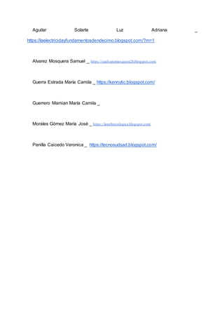 Aguilar Solarte Luz Adriana _
https://laelectricidayfundamentosdendecimo.blogspot.com/?m=1
Alvarez Mosquera Samuel _ https://saalvarezmosquera28.blogspot.com/
Guerra Estrada María Camila _ https://kennytic.blogspot.com/
Guerrero Mamian María Camila _
Morales Gómez María José _ https://lawebtecnlogica.blogspot.com/
Penilla Caicedo Veronica _ https://tecnosudsad.blogspot.com/
 