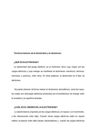 Términos básicos de la electricidad y la electrónica
¿QUÉ ES ELECTRICIDAD?
La electricidad (del griego elektron) es un fenómeno físico cuyo origen son las
cargas eléctricas y cuya energía se manifiesta en fenómenos mecánicos, térmicos,
luminosos y químicos, entre otros. En otras palabras, la electricidad es el flujo de
electrones.
Se puede observar de forma natural en fenómenos atmosféricos, como los rayos,
los cuales son descargas eléctricas producidas por la transferencia de energía entre
la ionosfera y la superficie terrestre.
¿CUÁL ES EL ORIGEN DE LA ELECTRICIDAD?
La electricidad es originada por las cargas eléctricas, en reposo o en movimiento,
y las interacciones entre ellas. Cuando varias cargas eléctricas están en reposo
relativo se ejercen entre ellas fuerzas electrostáticas y cuando las cargas eléctricas
 