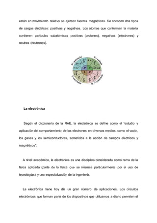 están en movimiento relativo se ejercen fuerzas magnéticas. Se conocen dos tipos
de cargas eléctricas: positivas y negativas. Los átomos que conforman la materia
contienen partículas subatómicas positivas (protones), negativas (electrones) y
neutras (neutrones).
La electrónica
Según el diccionario de la RAE, la electrónica se define como el “estudio y
aplicación del comportamiento de los electrones en diversos medios, como el vacío,
los gases y los semiconductores, sometidos a la acción de campos eléctricos y
magnéticos”.
A nivel académico, la electrónica es una disciplina considerada como rama de la
física aplicada (parte de la física que se interesa particularmente por el uso de
tecnologías) y una especialización de la ingeniería.
La electrónica tiene hoy día un gran número de aplicaciones. Los circuitos
electrónicos que forman parte de los dispositivos que utilizamos a diario permiten el
 